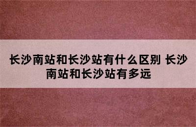 长沙南站和长沙站有什么区别 长沙南站和长沙站有多远